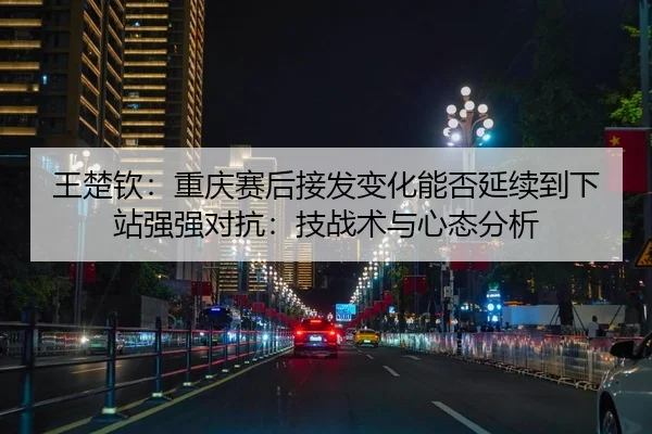 王楚钦：重庆赛后接发变化能否延续到下站强强对抗：技战术与心态分析